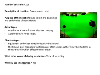 Name of Location: A105
Description of Location: Green screen room
Purpose of the Location: used to film the beginning
and end scenes of news report.
Advantages:
• use this location as frequently after booking
• Able to control noise levels
Disadvantages:
• Equipment and other instruments may be around
• the timing- only record during lessons or after school as there may be students in
the same area which effect the noise level
What to be aware of during production: Time of recording
Will you use this location? Yes
 