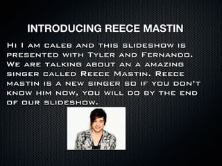 INTRODUCING REECE MASTIN
Hi I am caleb and this slideshow is
presented with Tyler and Fernando.
We are talking about an a amazing
singer called Reece Mastin. Reece
mastin is a new singer so if you don’t
know him now, you will do by the end
of our slideshow.
 