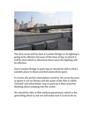 The first scene will be shot at London Bridge as its lighting is
going to be effective because of the time of day in which it
will be shot which is afternoon times were the lighting will
be effective
Since London Bridge is quite big we should be able to find a
suitable place to shoot and find somewhere quiet.
It creates the perfect atmosphere need for the scene because
or genre is set on Drama and the name of the film is called
‘Suicidal’ and what better way to portray it than someone
thinking about jumping into the water.
We should be able to film without permission, which is the
good thing about it, but we will make sure it is ok to do so.

 