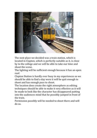 The next place we decided was a train station, which is
located in Clapton, which is perfectly suitable as it, is close
by to the college and we will be able to take our time and
shoot the scene.
The lighting will be sufficient enough because it has an open
roof.
Clapton Station is hardly ever busy in my experiences so we
should be able to find a day were it will be quit enough to
shoot and has enough pace to shoot.
The location does create the right atmosphere as editing
techniques should be able to make it very effective as it will
be made to look like the character has disappeared putting
into the audiences mind that he possibly jumped in front of
the train.
Permission possibly will be needed to shoot there and will
do so.

 