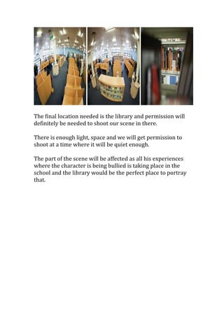 The final location needed is the library and permission will
definitely be needed to shoot our scene in there.
There is enough light, space and we will get permission to
shoot at a time where it will be quiet enough.
The part of the scene will be affected as all his experiences
where the character is being bullied is taking place in the
school and the library would be the perfect place to portray
that.

 