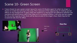 Scene 10- Green Screen
 I have chosen to use a green screen layout for scene 10 (Studio) again for when my singer is
shown on screen lip-syncing to the song. This is because of the opportunity of creating special
effects as any background. It again helps the audience to distinguish the difference between the
narrative and performance side of the video as it is a stylised location. I will only use two angles
for this as the majority of the shots will be face on and of the singer’s face, there may be the
occasional side shot for effect.
Green Screen
Lights
Camera
Floor Plan
 