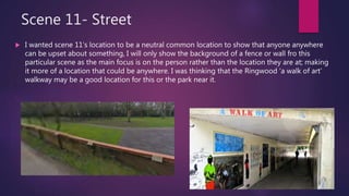 Scene 11- Street
 I wanted scene 11’s location to be a neutral common location to show that anyone anywhere
can be upset about something, I will only show the background of a fence or wall fro this
particular scene as the main focus is on the person rather than the location they are at; making
it more of a location that could be anywhere. I was thinking that the Ringwood ‘a walk of art’
walkway may be a good location for this or the park near it.
 