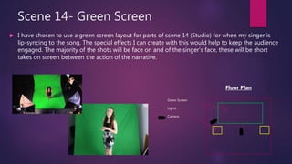 Scene 14- Green Screen
 I have chosen to use a green screen layout for parts of scene 14 (Studio) for when my singer is
lip-syncing to the song. The special effects I can create with this would help to keep the audience
engaged. The majority of the shots will be face on and of the singer’s face, these will be short
takes on screen between the action of the narrative.
Green Screen
Lights
Camera
Floor Plan
 
