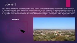 Scene 1
This Location will be used to open my video, which is why I have chosen a countryside setting to show the beauty
of the rural areas. I will again need to find the perfect setting for this to capture my audience’s attention instantly. I
will pan right to fit with the next scene and perhaps use a colour transitional effect to link the two. This will be shot
in daylight to show the transition from this clip to the next becoming the evening (time of the day the video is set).
Floor Plan
 