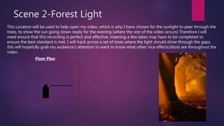 Scene 2-Forest Light
This Location will be used to help open my video, which is why I have chosen for the sunlight to peer through the
trees, to show the sun going down ready for the evening (where the rest of the video occurs) Therefore I will
need ensure that this recording is perfect and effective, meaning a few takes may have to be completed to
ensure the best standard is met. I will track across a set of trees where the light should shine through the gaps,
this will hopefully grab my audience’s attention to want to know what other nice effects/shots are throughout the
video.
Floor Plan
 