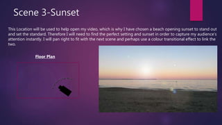 Scene 3-Sunset
This Location will be used to help open my video, which is why I have chosen a beach opening sunset to stand out
and set the standard. Therefore I will need to find the perfect setting and sunset in order to capture my audience’s
attention instantly. I will pan right to fit with the next scene and perhaps use a colour transitional effect to link the
two.
Floor Plan
 