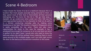 Scene 4-Bedroom
I have chosen for Scene 4 to be in a bedroom because this is a
location that most people associate being personal to them, as
they spend most of their lives in them/where all their personal
belongings are. The lyrics for this bit is ‘We go hide away in
daylight, we go undercover when under sun’; this I felt was the
most appropriate location for my character to ‘hide’ at. As well as
in a kitchen conducting everyday jobs i.e. making some
food/lying on her bed. This location is based in Ringwood, which
is easily accessible for my actor. There are also many
opportunities for shots in this area for example it has a
windowsill big enough for someone to sit on and look out which
is perfect for an idea I have. I would also only need to show the
bed area where she will be sat/lead down meaning there is much
space around to film multiple angles, and I can track right, across
the door to the bed as an introduction transition to this scene.
Window Sill
Bed
Bed-side Table
Door- (open)
Camera
Camera Movement
Floor Plan
 