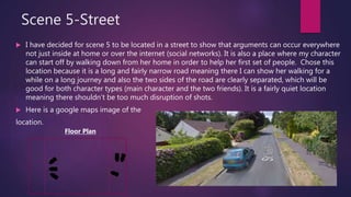 Scene 5-Street
 I have decided for scene 5 to be located in a street to show that arguments can occur everywhere
not just inside at home or over the internet (social networks). It is also a place where my character
can start off by walking down from her home in order to help her first set of people. Chose this
location because it is a long and fairly narrow road meaning there I can show her walking for a
while on a long journey and also the two sides of the road are clearly separated, which will be
good for both character types (main character and the two friends). It is a fairly quiet location
meaning there shouldn’t be too much disruption of shots.
 Here is a google maps image of the
location.
Floor Plan
 