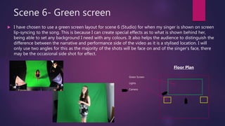 Scene 6- Green screen
 I have chosen to use a green screen layout for scene 6 (Studio) for when my singer is shown on screen
lip-syncing to the song. This is because I can create special effects as to what is shown behind her,
being able to set any background I need with any colours. It also helps the audience to distinguish the
difference between the narrative and performance side of the video as it is a stylised location. I will
only use two angles for this as the majority of the shots will be face on and of the singer’s face, there
may be the occasional side shot for effect.
Green Screen
Lights
Camera
Floor Plan
 