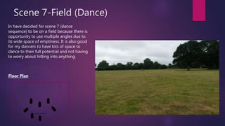 Scene 7-Field (Dance)
In have decided for scene 7 (dance
sequence) to be on a field because there is
opportunity to use multiple angles due to
its wide space of emptiness. It is also good
for my dancers to have lots of space to
dance to their full potential and not having
to worry about hitting into anything.
Floor Plan
 