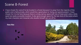 Scene 8-Forest
 I have chosen for scene 8 to be located in a forest because it is away from the majority of the
public and is fairly private, which would be a good place to ‘trying out special powers’. I have
chosen for it to be here because there is a long narrow space with lots of trees and is also a fairly
quiet but easily accessible location. It also give enough space for the last shot of the scene where
my main character and character who doubts himself can run off to.
Floor Plan
 