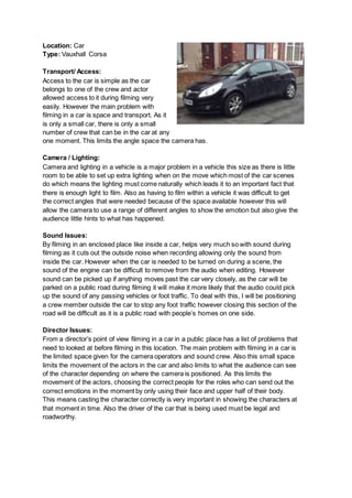 Location: Car
Type: Vauxhall Corsa
Transport/ Access:
Access to the car is simple as the car
belongs to one of the crew and actor
allowed access to it during filming very
easily. However the main problem with
filming in a car is space and transport. As it
is only a small car, there is only a small
number of crew that can be in the car at any
one moment. This limits the angle space the camera has.
Camera / Lighting:
Camera and lighting in a vehicle is a major problem in a vehicle this size as there is little
room to be able to set up extra lighting when on the move which most of the car scenes
do which means the lighting must come naturally which leads it to an important fact that
there is enough light to film. Also as having to film within a vehicle it was difficult to get
the correct angles that were needed because of the space available however this will
allow the camera to use a range of different angles to show the emotion but also give the
audience little hints to what has happened.
Sound Issues:
By filming in an enclosed place like inside a car, helps very much so with sound during
filming as it cuts out the outside noise when recording allowing only the sound from
inside the car. However when the car is needed to be turned on during a scene, the
sound of the engine can be difficult to remove from the audio when editing. However
sound can be picked up if anything moves past the car very closely, as the car will be
parked on a public road during filming it will make it more likely that the audio could pick
up the sound of any passing vehicles or foot traffic. To deal with this, I will be positioning
a crew member outside the car to stop any foot traffic however closing this section of the
road will be difficult as it is a public road with people’s homes on one side.
Director Issues:
From a director’s point of view filming in a car in a public place has a list of problems that
need to looked at before filming in this location. The main problem with filming in a car is
the limited space given for the camera operators and sound crew. Also this small space
limits the movement of the actors in the car and also limits to what the audience can see
of the character depending on where the camera is positioned. As this limits the
movement of the actors, choosing the correct people for the roles who can send out the
correct emotions in the moment by only using their face and upper half of their body.
This means casting the character correctly is very important in showing the characters at
that moment in time. Also the driver of the car that is being used must be legal and
roadworthy.
 