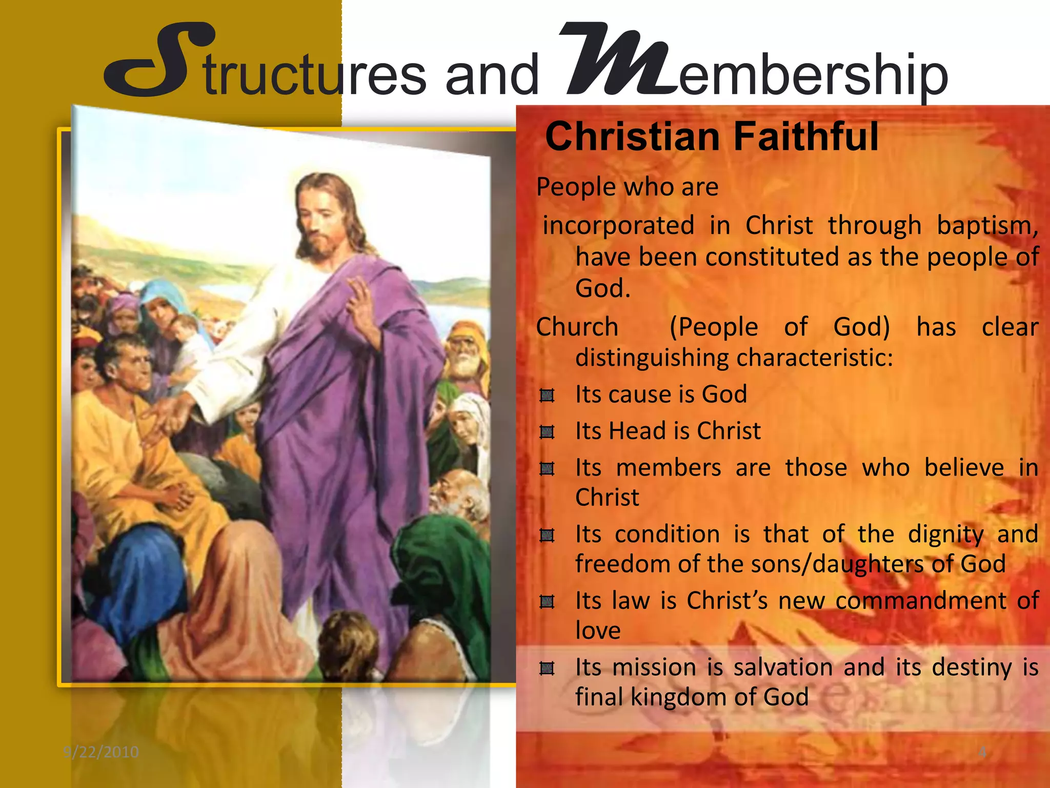 Structures andMembershipChristian FaithfulPeople who are incorporated in Christ through baptism, have been constituted as the people of God.Church  (People of God) has clear distinguishing characteristic:Its cause is GodIts Head is Christ Its members are those who believe in ChristIts condition is that of the dignity and freedom of the sons/daughters of GodIts law is Christ’s new commandment of loveIts mission is salvation and its destiny is final kingdom of God9/21/20104