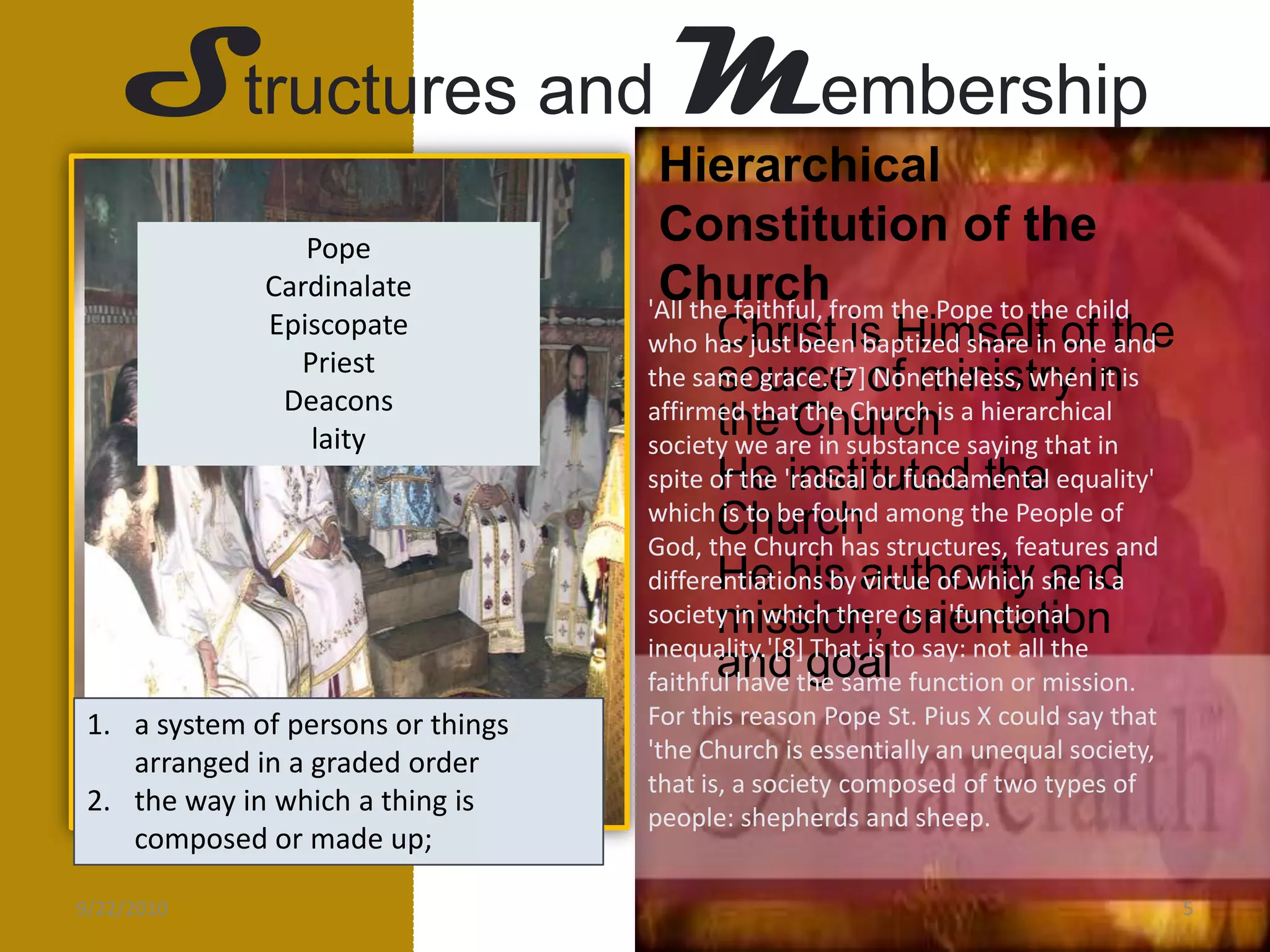Structures andMembershipHierarchical Constitution of the ChurchPopeCardinalateEpiscopatePriestDeaconslaity'All the faithful, from the Pope to the child who has just been baptized share in one and the same grace.'[7] Nonetheless, when it is affirmed that the Church is a hierarchical society we are in substance saying that in spite of the 'radical or fundamental equality' which is to be found among the People of God, the Church has structures, features and differentiations by virtue of which she is a society in which there is a 'functional inequality.'[8] That is to say: not all the faithful have the same function or mission. For this reason Pope St. Pius X could say that 'the Church is essentially an unequal society, that is, a society composed of two types of people: shepherds and sheep.Christ is Himself of the source of ministry in the ChurchHe instituted the ChurchHe his authority and mission, orientation and goala system of persons or things arranged in a graded order the way in which a thing is composed or made up;9/21/20105