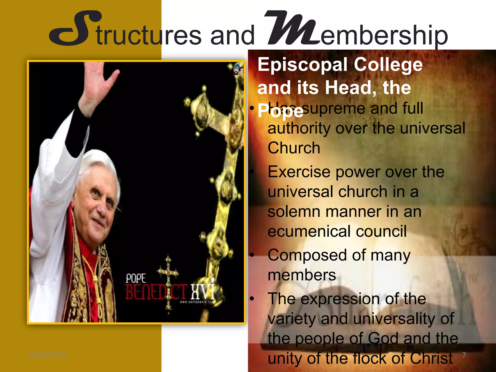 Structures andMembershipEpiscopal College and its Head, the PopeHas supreme and full authority over the universal ChurchExercise power over the universal church in a solemn manner in an ecumenical councilComposed of many members The expression of the variety and universality of the people of God and the unity of the flock of ChristPETER- the “rock” of the church