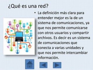 ¿Qué es una red?
• La definición más clara para
entender mejor es la de un
sistema de comunicaciones, ya
que nos permite comunicarse
con otros usuarios y compartir
archivos. Es decir es un sistema
de comunicaciones que
conecta a varias unidades y
que nos permite intercambiar
información.
 