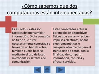 ¿Cómo sabemos que dos
computadoras están interconectadas?
Es así solo si éstas son
capaces de intercambiar
información. Dicha conexión
no tiene que estar
necesariamente conectada a
través de un hilo de cobre,
también puede hacerse
mediante el uso de láser,
microondas y satélites de
comunicación.
Están conectados entre sí
por medio de dispositivos
físicos que envían y reciben
impulsos eléctricos, ondas
electromagnéticas o
cualquier otro medio para el
transporte de datos, con la
finalidad de compartir
información, recursos y
ofrecer servicios.
 
