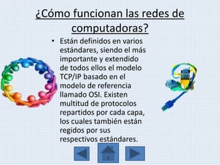 ¿Cómo funcionan las redes de
computadoras?
• Están definidos en varios
estándares, siendo el más
importante y extendido
de todos ellos el modelo
TCP/IP basado en el
modelo de referencia
llamado OSI. Existen
multitud de protocolos
repartidos por cada capa,
los cuales también están
regidos por sus
respectivos estándares.
 