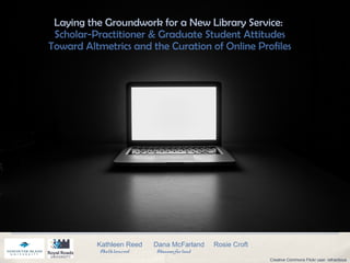 Laying the Groundwork for a New Library Service:
Scholar-Practitioner & Graduate Student Attitudes
Toward Altmetrics and the Curation of Online Profiles
Kathleen Reed Dana McFarland Rosie Croft
@kathleenreed @danamcfarland
Creative Commons Flickr user: refractious
 