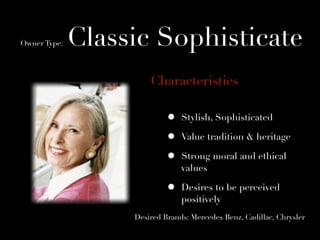 Owner Type:   Classic Sophisticate
                       Characteristics

                            •   Stylish, Sophisticated

                            •   Value tradition & heritage

                            •   Strong moral and ethical
                                values

                            •   Desires to be perceived
                                positively
                   Desired Brands: Mercedes Benz, Cadillac, Chrysler
 
