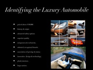 Identifying the Luxury Automobile

   •   priced above $30,000

   •   history & origin

   •   advanced safety options

   •   superior quality

   •   uniqueness & exclusivity

   •   admired, recognized brands

   •   association of prestige & status

   •   innovative (design & technology)

   •   plush interiors

   •   large motors
 