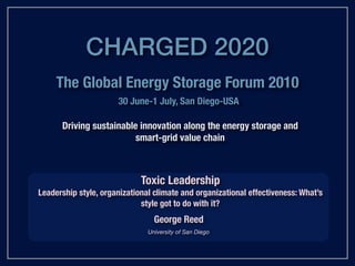 CHARGED 2020
     The Global Energy Storage Forum 2010
                      30 June-1 July, San Diego-USA

      Driving sustainable innovation along the energy storage and
                         smart-grid value chain



                             Toxic Leadership
Leadership style, organizational climate and organizational effectiveness: What’s
                             style got to do with it?
                                 George Reed
                               University of San Diego
 