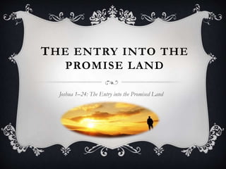 THE ENTRY INTO THE 
PROMISE LAND 
Joshua 1–24: The Entry into the Promised Land 
 
