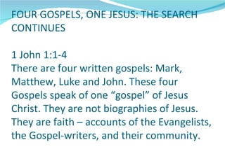 FOUR GOSPELS, ONE JESUS: THE SEARCH
CONTINUES

1 John 1:1-4
There are four written gospels: Mark,
Matthew, Luke and John. These four
Gospels speak of one “gospel” of Jesus
Christ. They are not biographies of Jesus.
They are faith – accounts of the Evangelists,
the Gospel-writers, and their community.
 