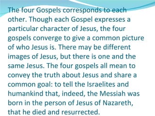 The four Gospels corresponds to each
other. Though each Gospel expresses a
particular character of Jesus, the four
gospels converge to give a common picture
of who Jesus is. There may be different
images of Jesus, but there is one and the
same Jesus. The four gospels all mean to
convey the truth about Jesus and share a
common goal: to tell the Israelites and
humankind that, indeed, the Messiah was
born in the person of Jesus of Nazareth,
that he died and resurrected.
 