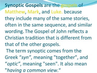 Synoptic Gospels are the gospels of
Matthew, Mark, and Luke. because
they include many of the same stories,
often in the same sequence, and similar
wording. The Gospel of John reflects a
Christian tradition that is different from
that of the other gospels.
 The term synoptic comes from the
Greek “syn”, meaning "together", and
“optic”, meaning "seen". It also mean
"having a common view.“
 