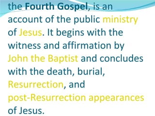 the Fourth Gospel, is an
account of the public ministry
of Jesus. It begins with the
witness and affirmation by
John the Baptist and concludes
with the death, burial,
Resurrection, and
post-Resurrection appearances
of Jesus.
 