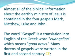Almost all of the biblical information
about the earthly ministry of Jesus is
contained in the four gospels Mark,
Matthew, Luke and John.

The word "Gospel" is a translation into
English of the Greek word "euangelion"
which means "good news." Many
dozens of gospels were written in the
first and second century CE;
 