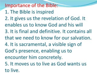 Importance of the Bible:
1. The Bible is inspired
2. It gives us the revelation of God. It
enables us to know God and his will
3. It is final and definitive. It contains all
that we need to know for our salvation.
4. It is sacramental, a visible sign of
God’s presence, enabling us to
encounter him concretely.
5. It moves us to live as God wants us
to live.
 