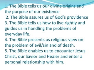 1. The Bible tells us our divine origins and
the purpose of our existence
 2. The Bible assures us of God’s providence
3. The Bible tells us how to live rightly and
guides us in handling the problems of
everyday life.
4. The Bible presents us religious view on
the problem of evil/sin and of death.
5. The Bible enables us to encounter Jesus
Christ, our Savior and Healer and enter a
personal relationship with him.
 