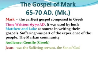 Mark - the earliest gospel composed in Greek
Time Written: 65-70 AD. It was used by both
Matthew and Luke as source in writing their
gospels. Suffering was part of the experience of the
people. The Markan community
Audience: Gentile (Greek)
Jesus - was the Suffering servant, the Son of God
 
