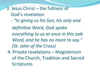 3. Jesus Christ – the fullness of
   God’s revelation
   - “In giving us his Son, his only and
    definitive Word, God spoke
    everything to us at once in this sole
    Word, and he has no more to say.”
    (St. John of the Cross)
4. Private revelations – Magisterium
    of the Church, Tradition and Sacred
    Scriptures
 