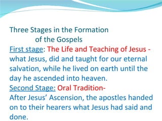 Three Stages in the Formation
         of the Gospels
First stage: The Life and Teaching of Jesus -
what Jesus, did and taught for our eternal
salvation, while he lived on earth until the
day he ascended into heaven.
Second Stage: Oral Tradition-
After Jesus’ Ascension, the apostles handed
on to their hearers what Jesus had said and
done.
 