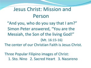 Jesus Christ: Mission and
             Person
 “And you, who do you say that I am?”
 Simon Peter answered, “You are the
 Messiah, the Son of the living God!”
                      (Mt. 16:15-16)
The center of our Christian Faith is Jesus Christ.

Three Popular Filipino images of Christ:
  1. Sto. Nino 2. Sacred Heart 3. Nazareno
 
