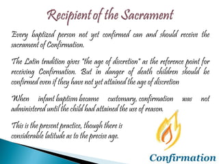 Every baptized person not yet confirmed can and should receive the sacrament of Confirmation. The Latin tradition gives "the age of discretion" as the reference point for receiving Confirmation. But in danger of death children should be confirmed even if they have not yet attained the age of discretion When infant baptism became customary, confirmation was not administered until the child had attained the use of reason.  This is the present practice, though there is  considerable latitude as to the precise age. 