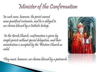In such cases, however, the priest cannot wear pontifical vestments, and he is obliged to use chrism blessed by a Catholic bishop.   In the Greek Church, confirmation is given by simple priests without special delegation, and their ministration is accepted by the Western Church as valid.  They must, however, use chrism blessed by a patriarch. 