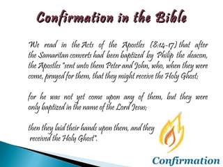 We read in the Acts of the Apostles (8:14-17) that after the Samaritan converts had been baptized by Philip the deacon, the Apostles "sent unto them Peter and John, who, when they were come, prayed for them, that they might receive the Holy Ghost;  for he was not yet come upon any of them, but they were only baptized in the name of the Lord Jesus;  then they laid their hands upon them, and they received the Holy Ghost". Confirmation in the Bible 