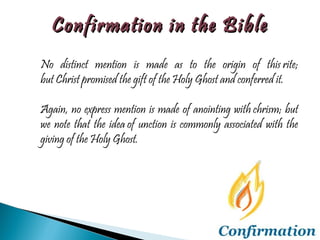 No distinct mention is made as to the origin of this rite; but Christ promised the gift of the Holy Ghost and conferred it.  Again, no express mention is made of anointing with chrism; but we note that the idea of unction is commonly associated with the giving of the Holy Ghost.  Confirmation in the Bible 