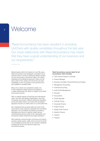 2   Welcome

    “Reed Accountancy has been excellent in providing
    UniChem with quality candidates throughout the last year.
    Our close relationship with Reed Accountancy has meant
    that they have a good understanding of our business and
    our requirements.”
    UniChem Ltd




    Market leaders within the industry for over fifty years,      Reed Accountancy sources talent for all
    Reed Accountancy has developed a reputation as an             accountancy roles including:
    authority when it comes to finding the perfect solution
                                                                  •	 CFO/	Finance	Director/	Controller
    for your accountancy recruitment needs. Our expert,
    dedicated and professional approach means we are              •	 Finance	Manager
    best suited to find, assess and recruit the very best
    candidates to work in all areas of accountancy from           •	 Business	Controller/	Financial	Planning	&	Analysis
    part-qualified to qualified levels.                           •	 Management	Accounting

    Many of our clients are considered number one                 •	 Financial	Accounting
    in their respective market places and building an             •	 Audit	&	Risk	Management
    in-depth relationship with clients is integral to the Reed
    Accountancy service.                                          •	 Actuarial
                                                                  •	 Accountants
    With our global network of branches and international
    reach, we work with leading organisations, blue chip          •	 Credit	Specialist
    companies and small to medium enterprises operating
    across all market niches. Our timely and consultative         •	 Costing/	Pricing
    approach ensures our clients return to us time after time.    •	 Corporate	Finance

    We understand that recruiting within the remit of the         •	 Project	Finance	
    accountancy arena requires a specialist and committed         •	 Supply	Chain	Finance
    approach. Our consultants are trained accountancy
    specialists who focus on specific market sectors,             •	 Systems	Finance
    understanding both the needs of the organisation and
                                                                  •	 Taxation
    the precise market influences that shape operations.
                                                                  •	 Treasury
    With expertise running through commerce and industry,
    practice, private sector, public sector and not-for-profit,
    our knowledge ensures that we can provide a bespoke,
    professional, end-to-end service to ease your
    recruitment process.
 
