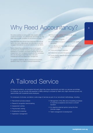 Why Reed Accountancy?                                                                                                         3


We pride ourselves on being world class leaders when it        •	 Professionally qualified consultants with sector
comes to innovation. Our revolutionary technology not only        knowledge and expertise
adds value but also simplifies the recruitment process.
                                                               •	 Leading online presence
Reed Specialist Recruitment have dedicated international       •	 An unparalleled access to qualified and part-qaulified
teams who work collaboratively and effectively to provide         candidates
managed international recruitment solutions for our clients.
                                                               •	 Cost effective and tailor made recruitment solutions for
Reed’s Global Resourcing team focus on permanent                  each of our clients
recruitment and retention projects, and have extensive         •	 Timely and intelligent response
experience of managing permanent overseas recruitment
programmes. Such programs include assisting candidates         •	 Professional and personal approach
who are returning to South East Asia; relocation               •	 Industry leading assessment tools to improve the quality
management and post-placement management.                         of your selection
Our global CV database allows professional recruitment
specific to that of our client’s individual requirements.




A Tailored Service
At Reed Accountancy, we recognise that each client has unique requirements and tailor our services accordingly.
For	instance,	we	can	provide	vital	expertise	to	SMEs	wishing	to	compete	for	talent	who	might	otherwise	pursue	only	
opportunities with household-name employers.

For	employers	of	all	sizes,	we	deliver	a	wide	range	of	services	as	part	of	our	recruitment	methodology,	including:

•	 Recruitment	process	analysis	                               •	 Management	of	the	offer	and	on-boarding	processes	
•	 Reward	&	recognition	benchmarking                              to maximise acceptance and ensure a smooth
                                                                  transition
•	 Assessment	centres	
                                                               •	 An	objective	external	opinion	during	the	final	
•	 Psychometric	testing                                           interview stages
•	 Employment	screening                                        •	 Talent	management	&	development
•	 Application	management




                                                                                                          reedglobal.com.sg
 