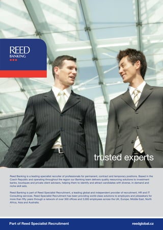 trusted experts
Reed Banking is a leading specialist recruiter of professionals for permanent, contract and temporary positions. Based in the
Czech Republic and operating throughout the region our Banking team delivers quality resourcing solutions to investment
banks, boutiques and private client advisers, helping them to identify and attract candidates with diverse, in-demand and
niche skill sets.

Reed Banking is part of Reed Specialist Recruitment, a leading global and independent provider of recruitment, HR and IT
Consulting services. Reed Specialist Recruitment has been providing world-class solutions to employers and jobseekers for
more than fifty years through a network of over 300 offices and 3,000 employees across the UK, Europe, Middle East, North
Africa, Asia and Australia.
.




Part of Reed Specialist Recruitment                                                                       reedglobal.cz
 