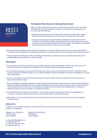 The Number One Choice for Banking Recruitment
                                       When you seek professional recruitment and HR services to attract, recruit and retain
                                       individuals who create a sustainable competitive advantage for your business, look
                                       no further than Reed Banking:

                                       • Retail and corporate banks consult Reed when recruiting into back office, middle
                                         office and front office roles due to our track record of success within this sector.

                                       • We can provide specialist and highly skilled candidates with proven track records
                                         for roles in niche investment banks, boutiques and private client advisers who service
                                         customers across Central and Eastern Europe from Prague. Our database of candidates
                                         includes experts from London, Frankfurt and further afield.


• As well as banking operations staff and product controllers, we have the networks and know-how to capture the attention
  and interest of risk specialists and compliance professionals, as well as traders, business developers and corporate financiers.

• Working closely with colleagues in Reed’s multilingual shared service centres team, we can identify people with various
  language skills for banking roles at a variety of levels.


Why Reed?
• Our consultants maintain and develop strong candidate networks across their specialist markets. This means every new
  recruitment exercise is supported by a candidate-rich CV database of active and passive jobseekers.

• Our consultative approach to your recruitment needs means we can offer a host of tailored HR services that deliver results,
  first time, every time. We’ll also advise you on the likely availability of relevant candidates in the wider marketplace and typical
  salary expectations.

• All of our consultants are recruitment and industry sector experts, which means they understand your business and its
  associated recruitment needs.

• We have specialism-focussed researchers to further improve the level of service we provide to our clients. These researchers
  apply their detailed knowledge of the current market (candidates and projects) to help us speed up and improve the quality
  of the recruitment service we provide. Their detailed knowledge of their own sectors also enables Reed to undertake a
  headhunting approach when necessary – for Director-level roles.

• Our global network and leading online presence – we own reed.co.uk the UK’s leading job board and reedglobal.com
  – means we can deliver maximum returns on recruitment spend without compromising quality.

• We’re global – but we’re also family-owned, and the values that have driven our growth and success are at the heart of
  everything we do.


Contact Us
To talk to one of our expert consultants and discuss the recruitment requirements you have within your organisation,
contact us in confidence:

Palladium nám. Republiky 1         Rašínova 103/2 (3rd floor)
110 00 Prague 1                    602 00 Brno
Czech Republic                     Czech Republic

E: info.czech@reedglobal.com
T: (+420) 225 985 111
T: (+420) 542 210 029 - Brno
F: (+420) 225 985 124




Part of Reed Specialist Recruitment                                                                                 reedglobal.cz
 