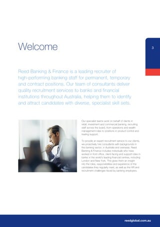 Welcome                                                                                        3




Reed Banking & Finance is a leading recruiter of
high-performing banking staff for permanent, temporary
and contract positions. Our team of consultants deliver
quality recruitment services to banks and financial
institutions throughout Australia, helping them to identify
and attract candidates with diverse, specialist skill sets.


                                 Our specialist teams work on behalf of clients in
                                 retail, investment and commercial banking, recruiting
                                 staff across the board, from operations and wealth
                                 management roles to positions in product control and
                                 trading support.

                                 To provide an expert recruitment service to our clients,
                                 we proactively hire consultants with backgrounds in
                                 the banking sector, in Australia and overseas. Reed
                                 Banking & Finance includes individuals who have
                                 worked in front office, client-facing and support roles in
                                 banks in the world’s leading financial centres, including
                                 London and New York. This gives them an insight
                                 into the roles, responsibilities and experience of the
                                 candidates they regularly meet, as well as the HR and
                                 recruitment challenges faced by banking employers.




                                                                           reedglobal.com.au
 