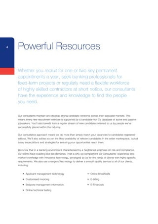 4   Powerful Resources

    Whether you recruit for one or two key permanent
    appointments a year, seek banking professionals for
    fixed-term projects or regularly need a flexible workforce
    of highly skilled contractors at short notice, our consultants
    have the experience and knowledge to find the people
    you need.

    Our	consultants	maintain	and	develop	strong	candidate	networks	across	their	specialist	markets.	This	
    means	every	new	recruitment	exercise	is	supported	by	a	candidate-rich	CV	database	of	active	and	passive	
    jobseekers.	You’ll	also	benefit	from	a	regular	stream	of	new	candidates	referred	to	us	by	people	we’ve	
    successfully	placed	within	the	industry.


    Our	consultative	approach	means	we	do	more	than	simply	match	your	vacancies	to	candidates	registered	
    with	us.	We’ll	also	advise	you	on	the	likely	availability	of	relevant	candidates	in	the	wider	marketplace,	typical	
    salary	expectations	and	strategies	for	ensuring	your	opportunities	reach	them.


    We	know	that	in	a	banking	environment	characterised	by	a	heightened	emphasis	on	risk	and	compliance,	
    our	clients	have	exacting	skill-set	demands.	That	is	why	we	complement	our	consultants’	experience	and	
    market	knowledge	with	innovative	technology,	developed	by	us	for	the	needs	of	clients	with	highly	specific	
    requirements.	We	also	use	a	range	of	technology	to	deliver	a	smooth	quality	service	to	all	of	our	clients,	
    including:


    	   •	 Applicant	management	technology                       	    •	 Online	timesheets

    	   •	 Customised	invoicing                                  	    •	 E-billing

    	   •	 Bespoke	management	information                        	    •	 E-Financials

    	   •	 Online	technical	testing
 