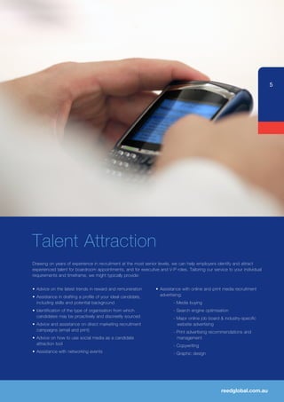 5




Talent Attraction
Drawing on years of experience in recruitment at the most senior levels, we can help employers identify and attract
experienced talent for boardroom appointments, and for executive and V-P roles. Tailoring our service to your individual
requirements and timeframe, we might typically provide:


•	 Advice	on	the	latest	trends	in	reward	and	remuneration	      •	 Assistance	with	online	and	print	media	recruitment	
•	 Assistance	in	drafting	a	profile	of	your	ideal	candidate,	      advertising;
   including skills and potential background                             - Media buying
•	 Identification	of	the	type	of	organisation	from	which	                - Search engine optimisation
   candidates may be proactively and discreetly sourced                  - Major online job board & industry-specific
•	 Advice	and	assistance	on	direct	marketing	recruitment	                  website advertising
   campaigns (email and print)                                           - Print advertising recommendations and
•	 Advice	on	how	to	use	social	media	as	a	candidate	                       management
   attraction tool                                                       - Copywriting
•	 Assistance	with	networking	events                                     - Graphic design




                                                                                                  reedglobal.com.au
 